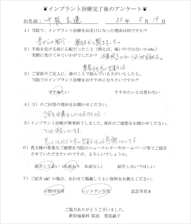 インプラント治療完了後のアンケート　お名前：中根圭透 23年5月19日 1)当院でインプラント治療をお受けになった理由はなんですか？ 妻からの紹介、親切だと聞きました。2)手術を受ける前に心配だったこと（例えば、痛いのではないかetc.）実際に受けてみていかがでしたか？ 治療完了のイメージがうかばなかった。想像よりも良い出来でした。3)ご家族や友人に、歯のことで悩んでいる方がいらしたら、当院でのインプラント治療をおすすめになりたいですか？ すすめたい 4)3)のご回答の理由をお聞かせください。 丁寧な治療をしていただけたので 5)インプラントの治療が無事終了いました。現在のご感想をお聞かせください。とても満足しています。思っていた以上に良い出来でしたので感謝しています。  6)貴方様の貴重なご感想を当院のニュースレターやホームページ等でご紹介させていただきたいのですが、よろしいでしょうか。 紹介して良い（名前あり） 7)ご紹介ok!の場合、あわせて掲載してよい資料をお教えください。 口腔内写真　レントゲン写真 ご協力ありがとうございました。新安城歯科 院長 荒尾誠子