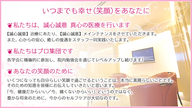 いつまでも幸せ(笑顔)をあなたに　私たちは誠心誠意　真心の医療を行います 【誠心誠意】治療にあたり、【誠心誠意】メインテナンスをさせていただきます。 また、心からの安心、癒しの接遇をスタッフ一同実践いたします。　私たちはプロ集団です　各学会に積極的に参加し、院内勉強会をつうじてレベルアップし続けます！　あなたの笑顔のために　いくつになっても自分らしい笑顔で過ごせるということは、本当に素晴らしいことです。 そのための知恵を皆様にお伝えしていきたいと思います。「今、健康だからいい／今、痛くないからいい」というのではなく、豊かな将来のために、今からのセルフケアが大切なのです。